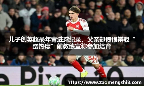 儿子创英超最年青进球纪录，父亲却愤恨辩驳“蹭热度”前教练宣称参加培育